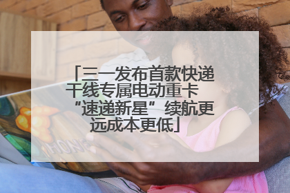 三一发布首款快递干线专属电动重卡 “速递新星”续航更远成本更低