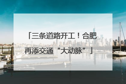 三条道路开工！合肥再添交通“大动脉”