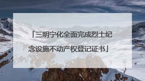 三明宁化全面完成烈士纪念设施不动产权登记证书