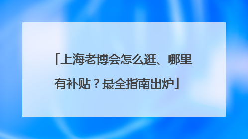 上海老博会怎么逛、哪里有补贴？最全指南出炉