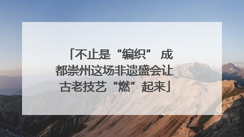 不止是“编织” 成都崇州这场非遗盛会让古老技艺“燃”起来