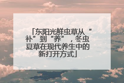 东阳光鲜虫草从“补”到“养”，冬虫夏草在现代养生中的新打开方式