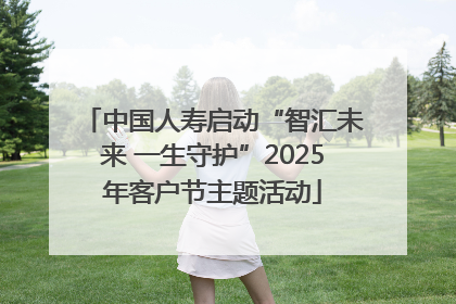 中国人寿启动“智汇未来 一生守护”2025年客户节主题活动