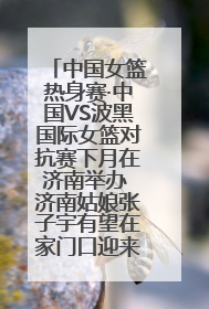 中国女篮热身赛·中国VS波黑国际女篮对抗赛下月在济南举办 济南姑娘张子宇有望在家门口迎来国家队首秀