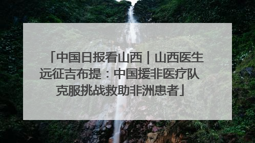 中国日报看山西｜山西医生远征吉布提：中国援非医疗队克服挑战救助非洲患者