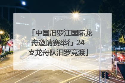 中国汨罗江国际龙舟邀请赛举行 24支龙舟队汨罗竞渡