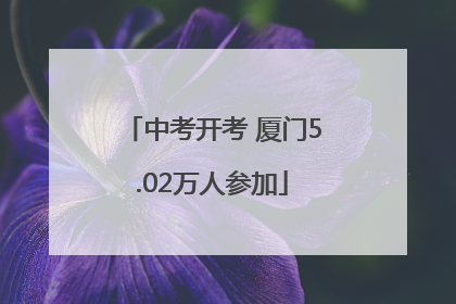 中考开考 厦门5.02万人参加