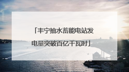 丰宁抽水蓄能电站发电量突破百亿千瓦时