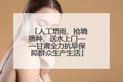 人工增雨、抢墒播种、送水上门——甘肃全力抗旱保障群众生产生活