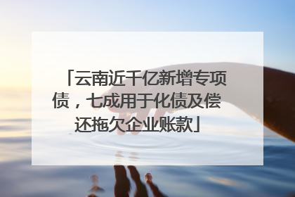 云南近千亿新增专项债，七成用于化债及偿还拖欠企业账款