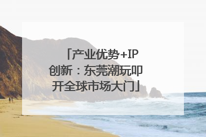 产业优势+IP创新：东莞潮玩叩开全球市场大门