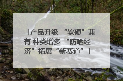 产品升级 “软硬”兼有 种类增多 “防晒经济”拓展“新赛道”