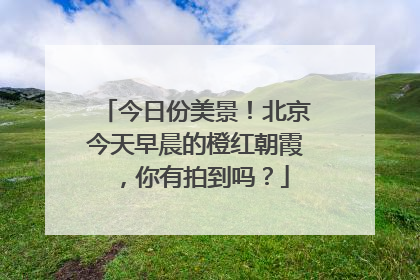 今日份美景！北京今天早晨的橙红朝霞，你有拍到吗？