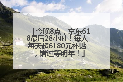 今晚8点，京东618最后28小时！每人每天超6180元补贴，错过等明年！