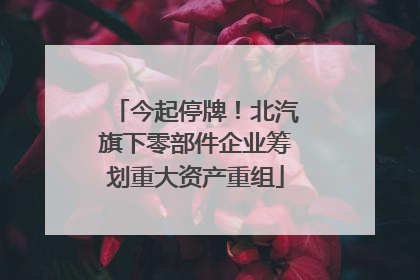 今起停牌！北汽旗下零部件企业筹划重大资产重组