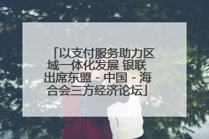 以支付服务助力区域一体化发展 银联出席东盟－中国－海合会三方经济论坛