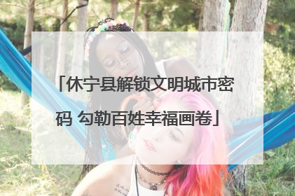 休宁县解锁文明城市密码 勾勒百姓幸福画卷