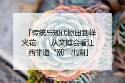 传统与现代擦出别样火花——从文博会看江西非遗“潮”出圈