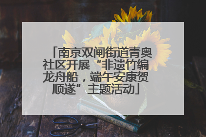 南京双闸街道青奥社区开展“非遗竹编龙舟船，端午安康贺顺遂”主题活动