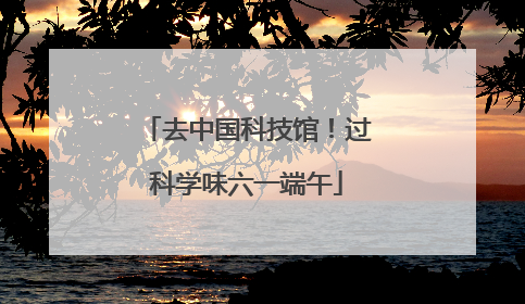 去中国科技馆！过科学味六一端午