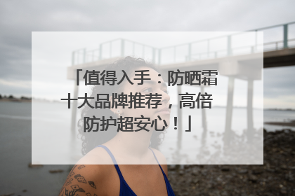 值得入手：防晒霜十大品牌推荐，高倍防护超安心！