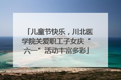 儿童节快乐，川北医学院关爱职工子女庆“六一”活动丰富多彩