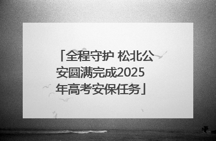 全程守护 松北公安圆满完成2025年高考安保任务