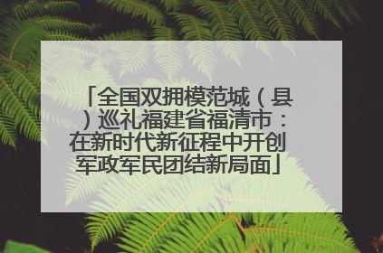 全国双拥模范城（县）巡礼福建省福清市：在新时代新征程中开创军政军民团结新局面
