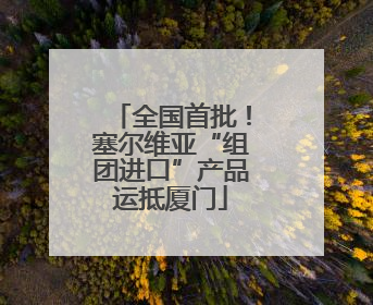 全国首批！塞尔维亚“组团进口”产品运抵厦门
