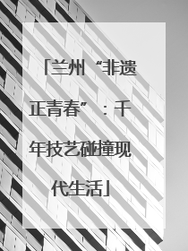 兰州“非遗正青春”：千年技艺碰撞现代生活