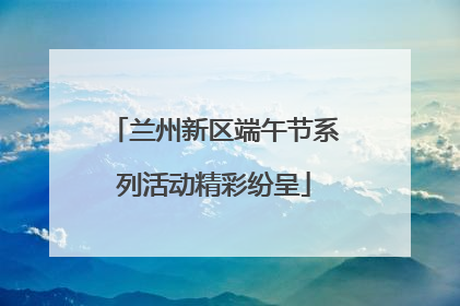 兰州新区端午节系列活动精彩纷呈