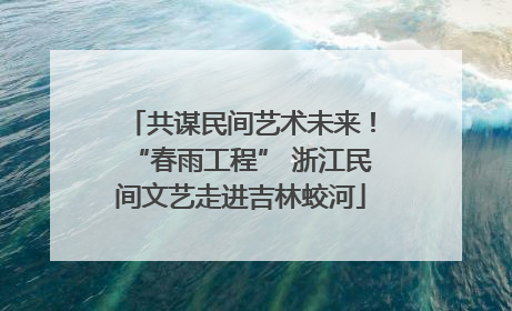 共谋民间艺术未来！“春雨工程” 浙江民间文艺走进吉林蛟河