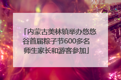 内蒙古美林镇举办悠悠谷首届粽子节600多名师生家长和游客参加