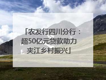 农发行四川分行：超50亿元贷款助力夹江乡村振兴