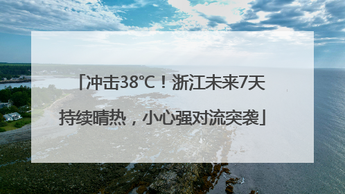冲击38℃！浙江未来7天持续晴热，小心强对流突袭