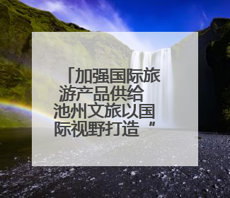 加强国际旅游产品供给 池州文旅以国际视野打造“世界名片”