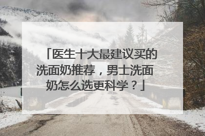 医生十大最建议买的洗面奶推荐，男士洗面奶怎么选更科学？