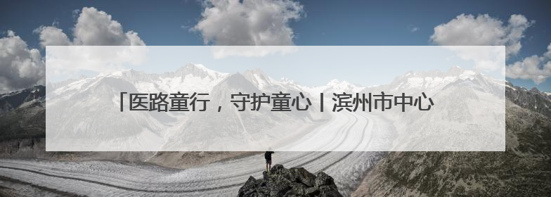 医路童行，守护童心丨滨州市中心医院庆祝“六一”儿童节系列活动