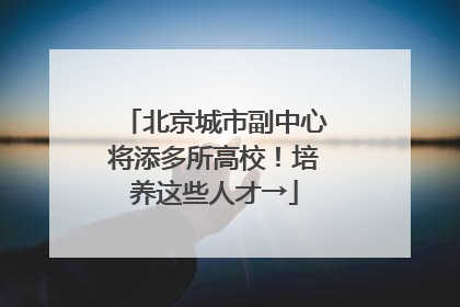 北京城市副中心将添多所高校！培养这些人才→