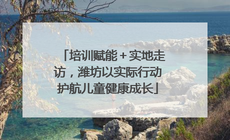 培训赋能＋实地走访，潍坊以实际行动护航儿童健康成长