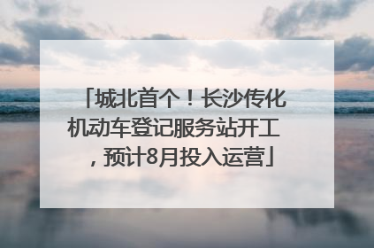 城北首个！长沙传化机动车登记服务站开工，预计8月投入运营