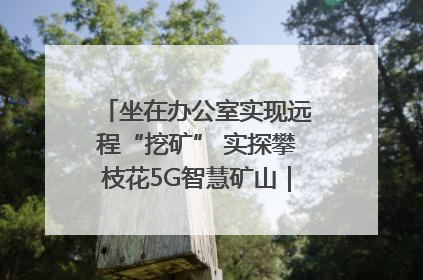 坐在办公室实现远程“挖矿” 实探攀枝花5G智慧矿山｜网络名人四川行