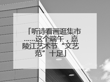 听诗看画逛集市……这个端午，嘉陵江艺术节“文艺范”十足