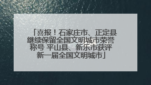 喜报！石家庄市、正定县继续保留全国文明城市荣誉称号 平山县、新乐市获评新一届全国文明城市