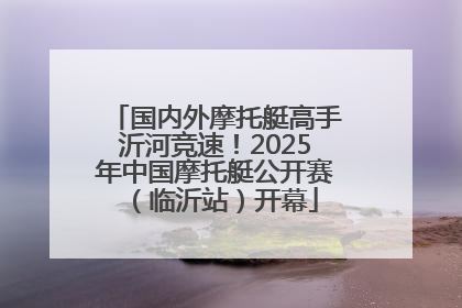 国内外摩托艇高手沂河竞速！2025年中国摩托艇公开赛（临沂站）开幕
