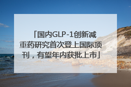 国内GLP-1创新减重药研究首次登上国际顶刊，有望年内获批上市