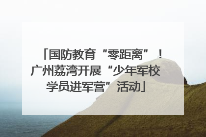国防教育“零距离”！广州荔湾开展“少年军校学员进军营”活动