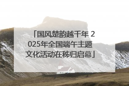 国风楚韵越千年 2025年全国端午主题文化活动在秭归启幕