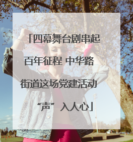 四幕舞台剧串起百年征程 中华路街道这场党建活动“声”入人心