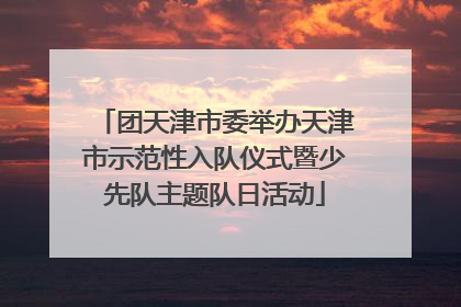 团天津市委举办天津市示范性入队仪式暨少先队主题队日活动